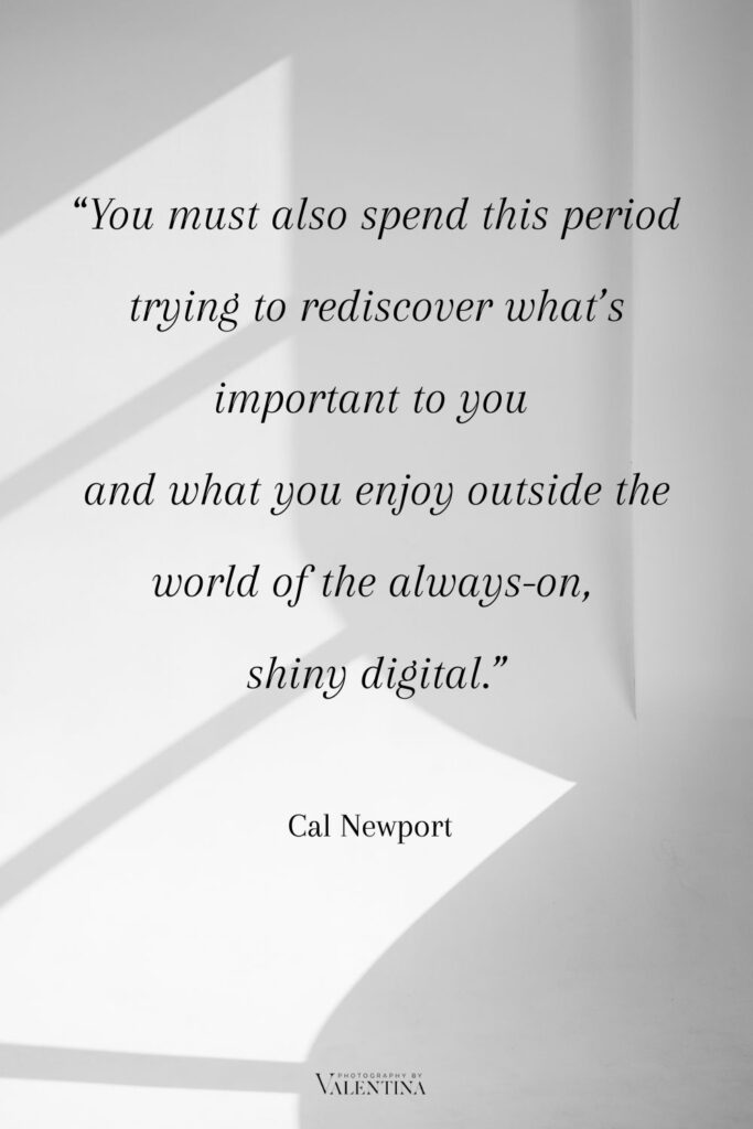Digital minimalism quote Newport - You must also spend this period trying to rediscover what’s important to you and what you enjoy outside the world of the always-on,
shiny digital.